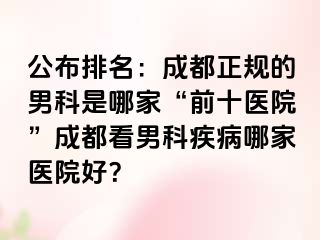 公布排名：成都正规的男科是哪家“前十医院”成都看男科疾病哪家医院好？