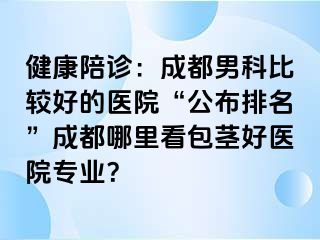 健康陪诊：成都男科比较好的医院“公布排名”成都哪里看包茎好医院专业？