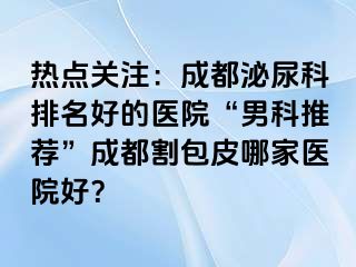 热点关注：成都泌尿科排名好的医院“男科推荐”成都割包皮哪家医院好？