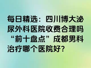 每日精选：四川博大泌尿外科医院收费合理吗“前十盘点”成都男科治疗哪个医院好？
