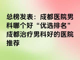 总榜发表：成都医院男科哪个好“优选排名”成都治疗男科好的医院推荐