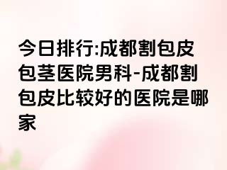 今日排行:成都割包皮包茎医院男科-成都割包皮比较好的医院是哪家