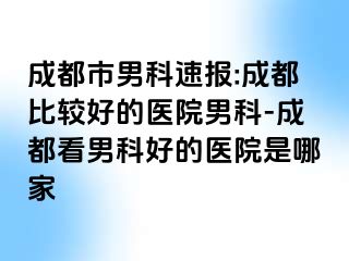 成都市男科速报:成都比较好的医院男科-成都看男科好的医院是哪家