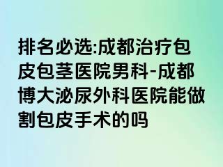 排名必选:成都治疗包皮包茎医院男科-成都博大泌尿外科医院能做割包皮手术的吗