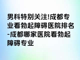 男科特别关注!成都专业看勃起障碍医院排名-成都哪家医院看勃起障碍专业
