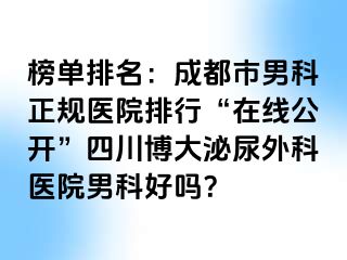 榜单排名：成都市男科正规医院排行“在线公开”四川博大泌尿外科医院男科好吗？