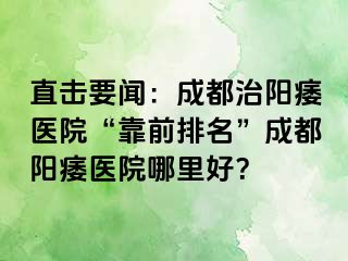 直击要闻：成都治阳痿医院“靠前排名”成都阳痿医院哪里好？