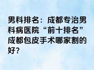 男科排名：成都专治男科病医院“前十排名”成都包皮手术哪家割的好？