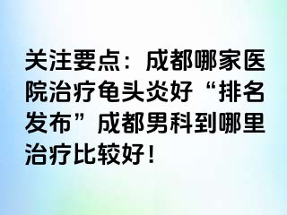 关注要点：成都哪家医院治疗龟头炎好“排名发布”成都男科到哪里治疗比较好！