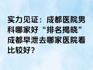 实力见证：成都医院男科哪家好“排名揭晓”成都早泄去哪家医院看比较好？
