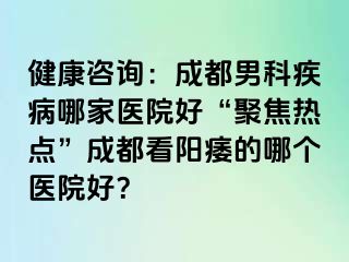 健康咨询：成都男科疾病哪家医院好“聚焦热点”成都看阳痿的哪个医院好？
