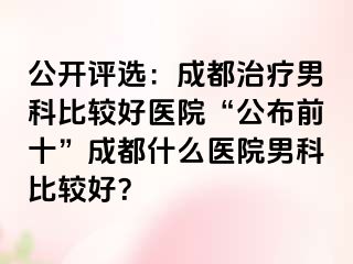 公开评选：成都治疗男科比较好医院“公布前十”成都什么医院男科比较好？