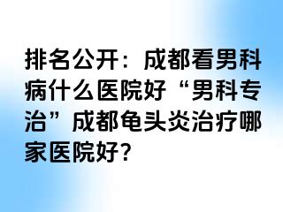 排名公开：成都看男科病什么医院好“男科专治”成都龟头炎治疗哪家医院好？
