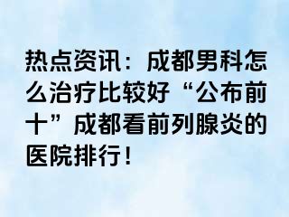 热点资讯：成都男科怎么治疗比较好“公布前十”成都看前列腺炎的医院排行！