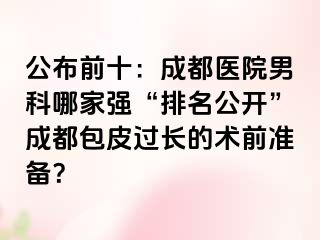 公布前十：成都医院男科哪家强“排名公开”成都包皮过长的术前准备？