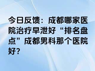 今日反馈：成都哪家医院治疗早泄好“排名盘点”成都男科那个医院好？
