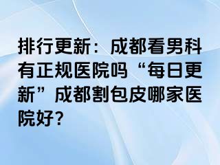 排行更新：成都看男科有正规医院吗“每日更新”成都割包皮哪家医院好？