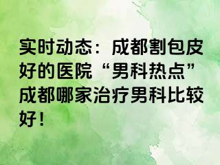 实时动态：成都割包皮好的医院“男科热点”成都哪家治疗男科比较好！