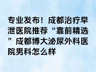 专业发布！成都治疗早泄医院推荐“靠前精选”成都博大泌尿外科医院男科怎么样