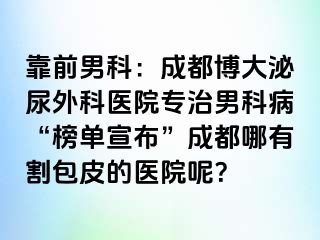 靠前男科：成都博大泌尿外科医院专治男科病“榜单宣布”成都哪有割包皮的医院呢？