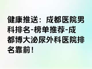 健康推送：成都医院男科排名-榜单推荐-成都博大泌尿外科医院排名靠前！