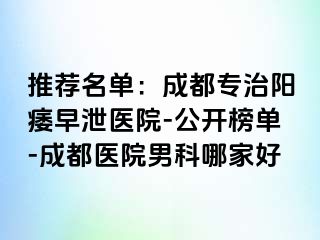 推荐名单：成都专治阳痿早泄医院-公开榜单-成都医院男科哪家好
