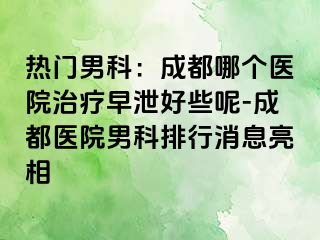 热门男科：成都哪个医院治疗早泄好些呢-成都医院男科排行消息亮相