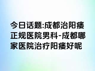 今日话题:成都治阳痿正规医院男科-成都哪家医院治疗阳痿好呢