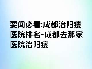 要闻必看:成都治阳痿医院排名-成都去那家医院治阳痿