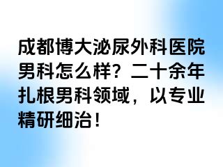 成都博大泌尿外科医院男科怎么样？二十余年扎根男科领域，以专业精研细治！