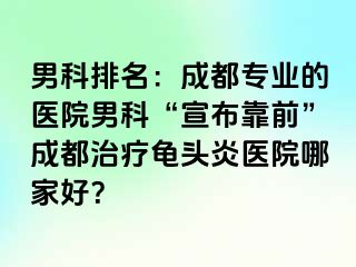 男科排名：成都专业的医院男科“宣布靠前”成都治疗龟头炎医院哪家好？
