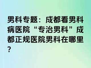 男科专题：成都看男科病医院“专治男科”成都正规医院男科在哪里？