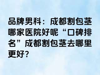 品牌男科：成都割包茎哪家医院好呢“口碑排名”成都割包茎去哪里更好？