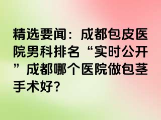 精选要闻：成都包皮医院男科排名“实时公开”成都哪个医院做包茎手术好？