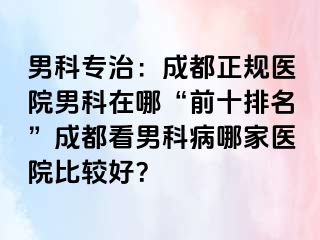 男科专治：成都正规医院男科在哪“前十排名”成都看男科病哪家医院比较好？