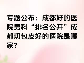 专题公布：成都好的医院男科“排名公开”成都切包皮好的医院是哪家？