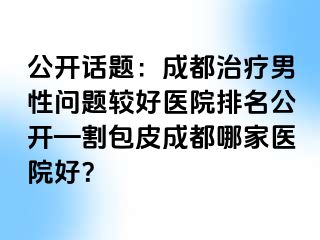 公开话题：成都治疗男性问题较好医院排名公开—割包皮成都哪家医院好？