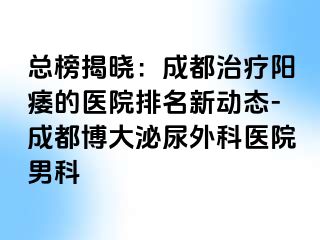 总榜揭晓：成都治疗阳痿的医院排名新动态-成都博大泌尿外科医院男科