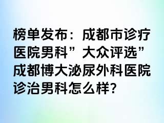 榜单发布：成都市诊疗医院男科”大众评选”成都博大泌尿外科医院诊治男科怎么样？