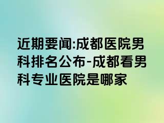 近期要闻:成都医院男科排名公布-成都看男科专业医院是哪家