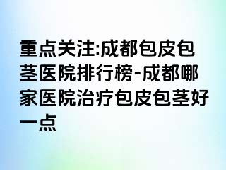 重点关注:成都包皮包茎医院排行榜-成都哪家医院治疗包皮包茎好一点