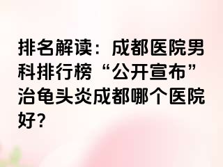 排名解读：成都医院男科排行榜“公开宣布”治龟头炎成都哪个医院好？