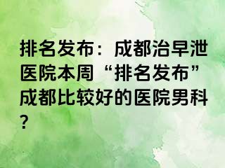 排名发布：成都治早泄医院本周“排名发布”成都比较好的医院男科？