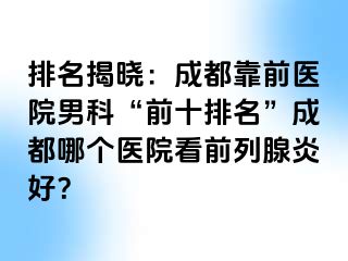 排名揭晓：成都靠前医院男科“前十排名”成都哪个医院看前列腺炎好？