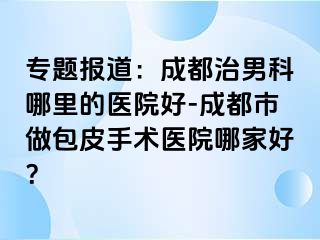 专题报道：成都治男科哪里的医院好-成都市做包皮手术医院哪家好？