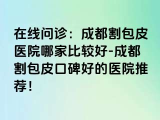 在线问诊：成都割包皮医院哪家比较好-成都割包皮口碑好的医院推荐！