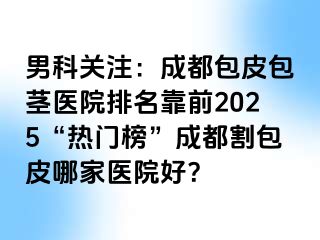 男科关注：成都包皮包茎医院排名靠前2025“热门榜”成都割包皮哪家医院好？