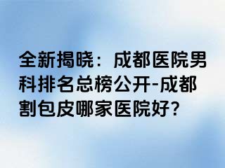 全新揭晓：成都医院男科排名总榜公开-成都割包皮哪家医院好？