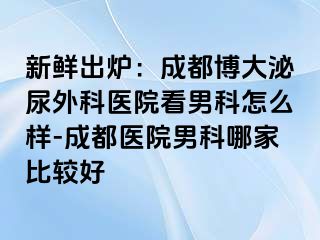 新鲜出炉：成都博大泌尿外科医院看男科怎么样-成都医院男科哪家比较好