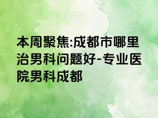 本周聚焦:成都市哪里治男科问题好-专业医院男科成都